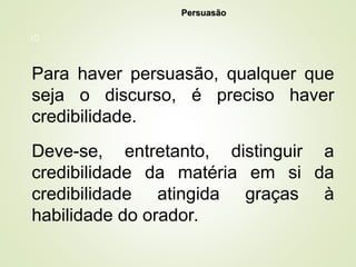 10
Para haver persuasão, qualquer que
seja o discurso, é preciso haver
credibilidade.
Deve-se, entretanto, distinguir a
credibilidade da matéria em si da
credibilidade atingida graças à
habilidade do orador.
Persuasão
Persuasão
 