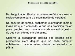 11
Na Antiguidade clássica, a palavra retórica era usada
exclusivamente para a disseminação da verdade.
No decurso do tempo, acabamos exercitando mais a
forma do que o conteúdo, o que nos propiciou maior
preocupação com o malabarismo da voz e dos gestos
do que com o tema em si mesmo.
Observe a propaganda política dos nossos dias:
promete-se além daquilo que se pode cumprir;
enfatiza-se o lado emotivo; cria-se um salvador da
pátria.
Persuasão e o sentido pejorativo
Persuasão e o sentido pejorativo
 