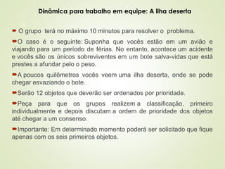 13
 O grupo terá no máximo 10 minutos para resolver o problema.
O caso é o seguinte: Suponha que vocês estão em um avião e
viajando para um período de férias. No entanto, acontece um acidente
e vocês são os únicos sobreviventes em um bote salva-vidas que está
prestes a afundar pelo o peso.
A poucos quilômetros vocês veem uma ilha deserta, onde se pode
chegar esvaziando o bote.
Serão 12 objetos que deverão ser ordenados por prioridade.
Peça para que os grupos realizem a classificação, primeiro
individualmente e depois discutam a ordem de prioridade dos objetos
até chegar a um consenso.
Importante: Em determinado momento poderá ser solicitado que fique
apenas com os seis primeiros objetos.
Dinâmica para trabalho em equipe: A ilha deserta
 