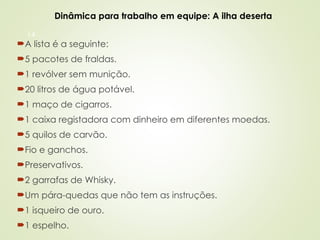 14
A lista é a seguinte:
5 pacotes de fraldas.
1 revólver sem munição.
20 litros de água potável.
1 maço de cigarros.
1 caixa registadora com dinheiro em diferentes moedas.
5 quilos de carvão.
Fio e ganchos.
Preservativos.
2 garrafas de Whisky.
Um pára-quedas que não tem as instruções.
1 isqueiro de ouro.
1 espelho.
Dinâmica para trabalho em equipe: A ilha deserta
 