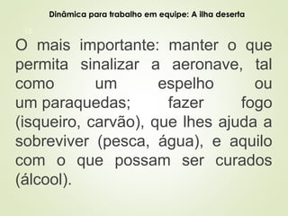 15
O mais importante: manter o que
permita sinalizar a aeronave, tal
como um espelho ou
um paraquedas; fazer fogo
(isqueiro, carvão), que lhes ajuda a
sobreviver (pesca, água), e aquilo
com o que possam ser curados
(álcool).
Dinâmica para trabalho em equipe: A ilha deserta
 