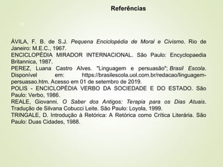 16
Referências
ÁVILA, F. B. de S.J. Pequena Enciclopédia de Moral e Civismo. Rio de
Janeiro: M.E.C., 1967.
ENCICLOPÉDIA MIRADOR INTERNACIONAL. São Paulo: Encyclopaedia
Britannica, 1987.
PEREZ, Luana Castro Alves. "Linguagem e persuasão"; Brasil Escola.
Disponível em: https://brasilescola.uol.com.br/redacao/linguagem-
persuasao.htm. Acesso em 01 de setembro de 2019.
POLIS - ENCICLOPÉDIA VERBO DA SOCIEDADE E DO ESTADO. São
Paulo: Verbo, 1986.
REALE, Giovanni. O Saber dos Antigos: Terapia para os Dias Atuais.
Tradução de Silvana Cobucci Leite. São Paulo: Loyola, 1999.
TRINGALE, D. Introdução à Retórica: A Retórica como Crítica Literária. São
Paulo: Duas Cidades, 1988.
 