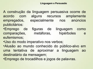 3
Linguagem e Persuasão
Linguagem e Persuasão
A construção da linguagem persuasiva ocorre de
acordo com alguns recursos amplamente
empregados, especialmente nos anúncios
publicitários:
•Emprego de figuras de linguagem como
comparações, metáforas, hipérboles e
eufemismos;
•Uso do modo imperativo nos verbos;
•Alusão ao mundo conhecido do público-alvo em
uma tentativa de aproximar a linguagem ao
destinatário da mensagem;
•Emprego de trocadilhos e jogos de palavras.
 