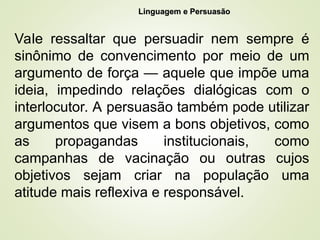4
Linguagem e Persuasão
Linguagem e Persuasão
Vale ressaltar que persuadir nem sempre é
sinônimo de convencimento por meio de um
argumento de força — aquele que impõe uma
ideia, impedindo relações dialógicas com o
interlocutor. A persuasão também pode utilizar
argumentos que visem a bons objetivos, como
as propagandas institucionais, como
campanhas de vacinação ou outras cujos
objetivos sejam criar na população uma
atitude mais reflexiva e responsável.
 