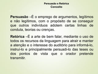 5
Persuasão e Retórica
Persuasão e Retórica
Conceito
Persuasão –É o emprego de argumentos, legítimos
e não legítimos, com o propósito de se conseguir
que outros indivíduos adotem certas linhas de
conduta, teorias ou crenças.
Retórica –É a arte de bem falar, mediante o uso de
todos os recursos da linguagem para atrair e manter
a atenção e o interesse do auditório para informá-lo,
instruí-lo e principalmente persuadi-lo das teses ou
dos pontos de vista que o orador pretende
transmitir.
 