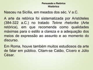 6
Nasceu na Sicília, em meados dos séc. V a.C.
A arte da retórica foi sistematizada por Aristóteles
(384-322 a.C.) no tratado Tekne rhetorike (Arte
retórica), em que recomenda como qualidades
máximas para o estilo a clareza e a adequação dos
meios de expressão ao assunto e ao momento do
discurso.
Em Roma, houve também muitos estudiosos da arte
de falar em público. Citam-se Catão, Cícero e Júlio
César.
Persuasão e Retórica
Persuasão e Retórica
Histórico
 
