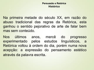7
Na primeira metade do século XX, em razão do
abuso tradicional das regras da Retórica, esta
ganhou o sentido pejorativo de arte de falar bem
mas sem conteúdo.
Nos últimos anos, mercê do progresso
experimentado pelos estudos linguísticos, a
Retórica voltou à ordem do dia, porém numa nova
acepção: a expressão do pensamento estético
através da palavra escrita.
Persuasão e Retórica
Persuasão e Retórica
Histórico
 