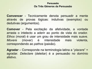8
Convencer - Tecnicamente denota persuadir a mente
através de provas lógicas: indutivas (exemplos) ou
dedutivas (argumentos).
Comover - Pela excitação da afetividade, a vontade
arrasta o intelecto a aderir ao ponto de vista do orador.
Ethos (moral) é usar um grau de intensidade mais suave.
Movere (mover) é intensidade mais violenta,
correspondendo ao pathos (paixão).
Agradar – Corresponde na terminologia latina a “placere” =
agradar. Delectare (deleitar) é a persuasão no domínio
afetivo.
Persuasão
Persuasão
Os Três Gêneros da Persuasão
 