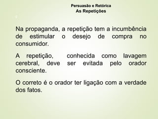 9
Na propaganda, a repetição tem a incumbência
de estimular o desejo de compra no
consumidor.
A repetição, conhecida como lavagem
cerebral, deve ser evitada pelo orador
consciente.
O correto é o orador ter ligação com a verdade
dos fatos.
Persuasão e Retórica
Persuasão e Retórica
As Repetições
 