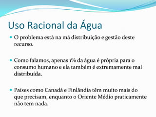 Uso Racional da Água
 O problema está na má distribuição e gestão deste
 recurso.

 Como falamos, apenas 1% da água é própria para o
 consumo humano e ela também é extremamente mal
 distribuída.

 Países como Canadá e Finlândia têm muito mais do
 que precisam, enquanto o Oriente Médio praticamente
 não tem nada.
 