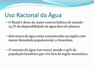 Uso Racional da Água
 O Brasil é dono da maior reserva hídrica do mundo -
 13,7% da disponibilidade de água doce do planeta.

 dois terços da água estão concentrados na região com
 menor densidade populacional, a Amazônia.

 O restante da água (um terço) atende a 95% da
 população brasileira que vive fora da região amazônica.
 