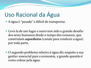 Uso Racional da Água
 A água é “pesada” e difícil de transportar.


 Levá-la de um lugar a outro tem sido o grande desafio
  dos seres humanos desde o tempo dos romanos, que
  construíam aquedutos (canais para conduzir a água)
  por toda parte.

 O segundo problema relativo à água diz respeito a sua
  gestão: essencial para a economia, a grande questão é
  como cobrar pela água.
 