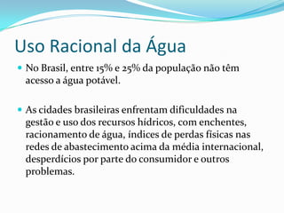 Uso Racional da Água
 No Brasil, entre 15% e 25% da população não têm
 acesso a água potável.

 As cidades brasileiras enfrentam dificuldades na
 gestão e uso dos recursos hídricos, com enchentes,
 racionamento de água, índices de perdas físicas nas
 redes de abastecimento acima da média internacional,
 desperdícios por parte do consumidor e outros
 problemas.
 