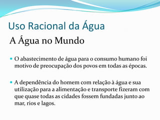 Uso Racional da Água
A Água no Mundo
 O abastecimento de água para o consumo humano foi
 motivo de preocupação dos povos em todas as épocas.

 A dependência do homem com relação à água e sua
 utilização para a alimentação e transporte fizeram com
 que quase todas as cidades fossem fundadas junto ao
 mar, rios e lagos.
 