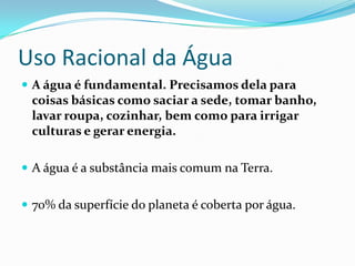 Uso Racional da Água
 A água é fundamental. Precisamos dela para
 coisas básicas como saciar a sede, tomar banho,
 lavar roupa, cozinhar, bem como para irrigar
 culturas e gerar energia.

 A água é a substância mais comum na Terra.


 70% da superfície do planeta é coberta por água.
 
