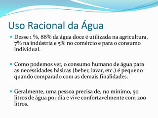Uso Racional da Água
 Desse 1 %, 88% da água doce é utilizada na agricultura,
 7% na indústria e 5% no comércio e para o consumo
 individual.

 Como podemos ver, o consumo humano de água para
 as necessidades básicas (beber, lavar, etc.) é pequeno
 quando comparado com as demais finalidades.

 Geralmente, uma pessoa precisa de, no mínimo, 50
 litros de água por dia e vive confortavelmente com 200
 litros.
 