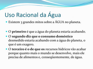 Uso Racional da Água
 Existem 3 grandes mitos sobre a ÁGUA no planeta.


 O primeiro é que a água do planeta estaria acabando.
 O segundo diz que o consumo doméstico
  desmedido estaria acabando com a água do planeta, o
  que é um exagero.
 O terceiro é o de que os recursos hídricos vão acabar
  porque quanto mais o mundo se desenvolve, mais ele
  precisa de alimentos e, conseqüentemente, de água.
 