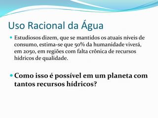 Uso Racional da Água
 Estudiosos dizem, que se mantidos os atuais níveis de
 consumo, estima-se que 50% da humanidade viverá,
 em 2050, em regiões com falta crônica de recursos
 hídricos de qualidade.


 Como isso é possível em um planeta com
 tantos recursos hídricos?
 