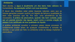 Ambiente
Sem dúvida, a água é atualmente um dos bens mais valiosos da
humanidade. As população sofrem com sua escassez.
É dever dos cidadãos zelar pelas riquezas naturais, para que as
futuras gerações possam usufruir um legado de fartura e qualidade do
bem mais precioso que há. Por isso, uma advertência se faz
necessária: A prática da piscicultura, quando não bem cuidada, pode
ser um grande poluidor das águas, assim como a correta criação de
peixes é um certificado de boa qualidade do líquido.
A análise ambiental constitui o primeiro passo desse processo. É
fundamental avaliar antes de qualquer investimento e tomada de
decisão o que pode ser feito no ambiente onde se deseja implantar a
piscicultura.
 