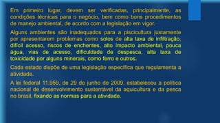 Em primeiro lugar, devem ser verificadas, principalmente, as
condições técnicas para o negócio, bem como bons procedimentos
de manejo ambiental, de acordo com a legislação em vigor.
Alguns ambientes são inadequados para a piscicultura justamente
por apresentarem problemas como solos de alta taxa de infiltração,
difícil acesso, riscos de enchentes, alto impacto ambiental, pouca
água, vias de acesso, dificuldade de despesca, alta taxa de
toxicidade por alguns minerais, como ferro e outros.
Cada estado dispõe de uma legislação específica que regulamenta a
atividade.
A lei federal 11.959, de 29 de junho de 2009, estabeleceu a política
nacional de desenvolvimento sustentável da aquicultura e da pesca
no brasil, fixando as normas para a atividade.
 
