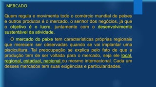 Quem regula e movimenta todo o comércio mundial de peixes
e outros produtos é o mercado, o senhor dos negócios, já que
o objetivo é o lucro, juntamente com o desenvolvimento
sustentável da atividade.
O mercado do peixe tem características próprias regionais
que merecem ser observadas quando se vai implantar uma
piscicultura. Tal preocupação se explica pelo fato de que a
produção tem de ser voltada para o mercado, seja ele local,
regional, estadual, nacional ou mesmo internacional. Cada um
desses mercados tem suas exigências e particularidades.
MERCADO
 
