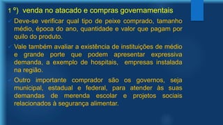 1 º) venda no atacado e compras governamentais
 Deve-se verificar qual tipo de peixe comprado, tamanho
médio, época do ano, quantidade e valor que pagam por
quilo do produto.
 Vale também avaliar a existência de instituições de médio
e grande porte que podem apresentar expressiva
demanda, a exemplo de hospitais, empresas instalada
na região.
 Outro importante comprador são os governos, seja
municipal, estadual e federal, para atender às suas
demandas de merenda escolar e projetos sociais
relacionados à segurança alimentar.
 