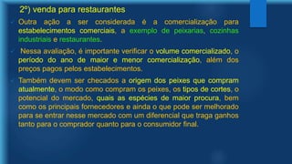 2º) venda para restaurantes
 Outra ação a ser considerada é a comercialização para
estabelecimentos comerciais, a exemplo de peixarias, cozinhas
industriais e restaurantes.
 Nessa avaliação, é importante verificar o volume comercializado, o
período do ano de maior e menor comercialização, além dos
preços pagos pelos estabelecimentos.
 Também devem ser checados a origem dos peixes que compram
atualmente, o modo como compram os peixes, os tipos de cortes, o
potencial do mercado, quais as espécies de maior procura, bem
como os principais fornecedores e ainda o que pode ser melhorado
para se entrar nesse mercado com um diferencial que traga ganhos
tanto para o comprador quanto para o consumidor final.
 