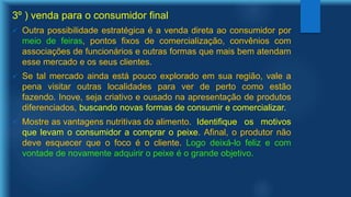 3º ) venda para o consumidor final
 Outra possibilidade estratégica é a venda direta ao consumidor por
meio de feiras, pontos fixos de comercialização, convênios com
associações de funcionários e outras formas que mais bem atendam
esse mercado e os seus clientes.
 Se tal mercado ainda está pouco explorado em sua região, vale a
pena visitar outras localidades para ver de perto como estão
fazendo. Inove, seja criativo e ousado na apresentação de produtos
diferenciados, buscando novas formas de consumir e comercializar.
 Mostre as vantagens nutritivas do alimento. Identifique os motivos
que levam o consumidor a comprar o peixe. Afinal, o produtor não
deve esquecer que o foco é o cliente. Logo deixá-lo feliz e com
vontade de novamente adquirir o peixe é o grande objetivo.
 