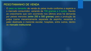 PESO/TAMANHO DE VENDA
 O peso ou tamanho de venda do peixe muda conforme a espécie e
o mercado consumidor, variando de 700 gramas a 3 quilos. Devido
ao crescimento que vem ocorrendo nos últimos anos há demanda
por peixes menores (entre 250 e 500 gramas) para a produção de
polpa (carne mecanicamente separada de espinho, escamas e
pele) destinada à merenda escolar, hospitais, entre outros, dentro
do mercado institucional.
 