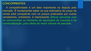 CONCORRENTES:
A competitividade é um fator importante na disputa pelo
mercado. É fundamental saber se sua estimativa de preço de
venda está compatível com os preços praticados por outros
vendedores, entretanto, é interessante efetuar parcerias com
os concorrentes no momento de aquisições de insumos e na
comercialização, para oferta de maior volume de pescado.
 