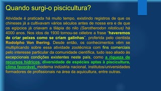 Quando surgi-o piscicultura?
Atividade é praticada há muito tempo, existindo registros de que os
chineses já a cultivavam vários séculos antes de nossa era e de que
os egípcios já criavam a tilápia do nilo (Sarotherodon niloticus) há
4000 anos. Nos idos de 1930 tornou-se célebre a frase “haveremos
de criar peixes como se criam galinhas”, proferida pelo cientista
Rodolpho Von Ihering. Desde então, os conhecimentos vêm se
multiplicando sobre essa atividade zootécnica com fins comerciais
pelo interesse particular da comunidade científica, tudo isso aliado às
excepcionais condições existentes neste país, como a riqueza de
recursos hídricos, diversidade de espécies aptas à piscicultura,
clima favorável, moderna indústria nacional, institutos/universidades
formadores de profissionais na área da aquicultura, entre outras.
 
