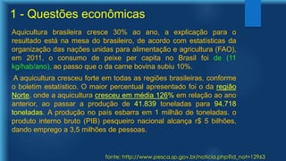 1 - Questões econômicas
Aquicultura brasileira cresce 30% ao ano, a explicação para o
resultado está na mesa do brasileiro, de acordo com estatísticas da
organização das nações unidas para alimentação e agricultura (FAO),
em 2011, o consumo de peixe per capita no Brasil foi de (11
kg/hab/ano), ao passo que o da carne bovina subiu 10%.
A aquicultura cresceu forte em todas as regiões brasileiras, conforme
o boletim estatístico. O maior percentual apresentado foi o da região
Norte, onde a aquicultura cresceu em média 126% em relação ao ano
anterior, ao passar a produção de 41.839 toneladas para 94.718
toneladas. A produção no país esbarra em 1 milhão de toneladas. o
produto interno bruto (PIB) pesqueiro nacional alcança r$ 5 bilhões,
dando emprego a 3,5 milhões de pessoas.
fonte: http://www.pesca.sp.gov.br/noticia.php?id_not=12963
 
