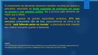 O crescimento da demanda nacional e também mundial por peixes e
pescados, associado ao limite esgotado de produção em áreas
na europa e nos estados unidos, faz a procura pelo alimento ser
maior que a oferta.
No brasil, apesar da grande capacidade produtiva, 30% dos
pescados consumidos vêm de fora, especialmente da china e do
vietnã. “está faltando peixe no mundo”. a piscicultura está vivendo
seu melhor momento quanto à demanda.
FONTE:
HTTP://WWW.EM.COM.BR/APP/NOTICIA/ECONOMIA/2014/01/20/INTERNAS_ECONOMIA,489619/AQUICULT
URA-BRASILEIRA-CRESCE-30-AO-ANO-TURBINADA-PELO-CONSUMO-DE-PEIXE.SHTML
 