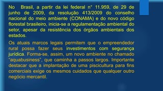 No Brasil, a partir da lei federal n° 11.959, de 29 de
junho de 2009, da resolução 413/2009 do conselho
nacional do meio ambiente (CONAMA) e do novo código
florestal brasileiro, inicia-se a regulamentação ambiental do
setor, apesar da resistência dos órgãos ambientais dos
estados.
Os atuais marcos legais permitem que o empreendedor
rural possa fazer seus investimentos com segurança
jurídica. Forma-se, assim, um novo ambiente no chamado
“aquabusiness”, que caminha a passos largos. Importante
destacar que a implantação de uma piscicultura para fins
comerciais exige os mesmos cuidados que qualquer outro
negócio mercantil.
 