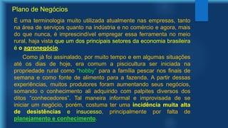 Plano de Negócios
É uma terminologia muito utilizada atualmente nas empresas, tanto
na área de serviços quanto na indústria e no comércio e agora, mais
do que nunca, é imprescindível empregar essa ferramenta no meio
rural, haja vista que um dos principais setores da economia brasileira
é o agronegócio.
Como já foi assinalado, por muito tempo e em algumas situações
até os dias de hoje, era comum a piscicultura ser iniciada na
propriedade rural como “hobby” para a família pescar nos finais de
semana e como fonte de alimento para a fazenda. A partir dessas
experiências, muitos produtores foram aumentando seus negócios,
somando o conhecimento ali adquirido com palpites diversos dos
ditos “conhecedores”. Tal maneira informal e improvisada de se
iniciar um negócio, porém, costuma ter uma incidência muita alta
de desistências e insucesso, principalmente por falta de
planejamento e conhecimento.
 