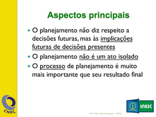 Aspectos principais
—  O planejamento não diz respeito a
decisões futuras, mas às implicações
futuras de decisões presentes
—  O planejamento não é um ato isolado
—  O processo de planejamento é muito
mais importante que seu resultado final
Prof. Me. Késia Rozzett - 2014
 