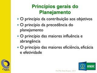 Princípios gerais do
Planejamento
—  O princípio da contribuição aos objetivos
—  O princípio da precedência do
planejamento
—  O princípio das maiores influência e
abrangência
—  O princípio das maiores eficiência, eficácia
e efetividade
Prof. Me. Késia Rozzett - 2014
 