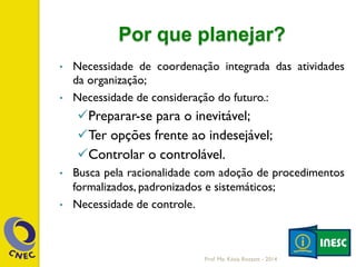 Por que planejar?
•  Necessidade de coordenação integrada das atividades
da organização;
•  Necessidade de consideração do futuro.:
ü Preparar-se para o inevitável;
ü Ter opções frente ao indesejável;
ü Controlar o controlável.
•  Busca pela racionalidade com adoção de procedimentos
formalizados, padronizados e sistemáticos;
•  Necessidade de controle.
Prof. Me. Késia Rozzett - 2014
 