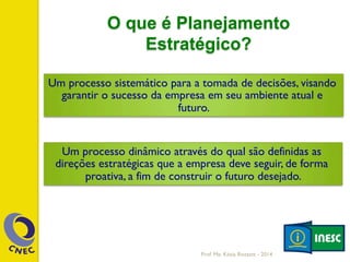 O que é Planejamento
Estratégico?
Um processo sistemático para a tomada de decisões, visando
garantir o sucesso da empresa em seu ambiente atual e
futuro.
Um processo dinâmico através do qual são definidas as
direções estratégicas que a empresa deve seguir, de forma
proativa, a fim de construir o futuro desejado.
Prof. Me. Késia Rozzett - 2014
 