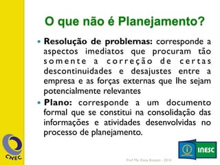 O que não é Planejamento?
—  Resolução de problemas: corresponde a
aspectos imediatos que procuram tão
s o m e n t e a c o r r e ç ã o d e c e r t a s
descontinuidades e desajustes entre a
empresa e as forças externas que lhe sejam
potencialmente relevantes
—  Plano: corresponde a um documento
formal que se constitui na consolidação das
informações e atividades desenvolvidas no
processo de planejamento.
Prof. Me. Késia Rozzett - 2014
 