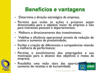 Benefícios e vantagens
•  Determina a direção estratégica da empresa;
•  Permite que todas as ações e projetos sejam
direcionados para o objetivo maior da empresa e não
para interesses pessoais e departamentais;
•  Melhora o direcionamento dos investimentos;
•  Viabiliza a eficiência operacional através da redução de
custos e aumento de produtividade;
•  Facilita a criação de diferenciais e competências visando
a melhoria da performance;
•  Permite o envolvimento dos empregados e sua
motivação para o alcance dos objetivos e metas da
empresa;
•  Possibilita uma visão clara das oportunidades de
aumento de receitas e da lucratividade.
Prof. Me. Késia Rozzett - 2014
 
