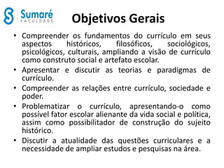 Objetivos Gerais
• Compreender os fundamentos do currículo em seus
aspectos históricos, filosóficos, sociológicos,
psicológicos, culturais, ampliando a visão de currículo
como construto social e artefato escolar.
• Apresentar e discutir as teorias e paradigmas de
currículo.
• Compreender as relações entre currículo, sociedade e
poder.
• Problematizar o currículo, apresentando-o como
possível fator escolar alienante da vida social e política,
assim como possibilitador de construção do sujeito
histórico.
• Discutir a atualidade das questões curriculares e a
necessidade de ampliar estudos e pesquisas na área.
 