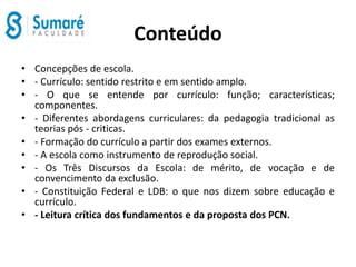 Conteúdo
• Concepções de escola.
• - Currículo: sentido restrito e em sentido amplo.
• - O que se entende por currículo: função; características;
componentes.
• - Diferentes abordagens curriculares: da pedagogia tradicional as
teorias pós - criticas.
• - Formação do currículo a partir dos exames externos.
• - A escola como instrumento de reprodução social.
• - Os Três Discursos da Escola: de mérito, de vocação e de
convencimento da exclusão.
• - Constituição Federal e LDB: o que nos dizem sobre educação e
currículo.
• - Leitura crítica dos fundamentos e da proposta dos PCN.
 