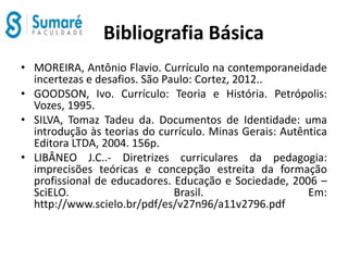 Bibliografia Básica
• MOREIRA, Antônio Flavio. Currículo na contemporaneidade
incertezas e desafios. São Paulo: Cortez, 2012..
• GOODSON, Ivo. Currículo: Teoria e História. Petrópolis:
Vozes, 1995.
• SILVA, Tomaz Tadeu da. Documentos de Identidade: uma
introdução às teorias do currículo. Minas Gerais: Autêntica
Editora LTDA, 2004. 156p.
• LIBÂNEO J.C..- Diretrizes curriculares da pedagogia:
imprecisões teóricas e concepção estreita da formação
profissional de educadores. Educação e Sociedade, 2006 –
SciELO. Brasil. Em:
http://www.scielo.br/pdf/es/v27n96/a11v2796.pdf
 