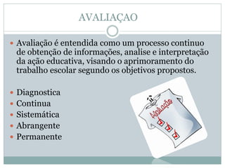 AVALIAÇAO
 Avaliação é entendida como um processo continuo
de obtenção de informações, analise e interpretação
da ação educativa, visando o aprimoramento do
trabalho escolar segundo os objetivos propostos.
 Diagnostica
 Continua
 Sistemática
 Abrangente
 Permanente
 