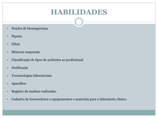 HABILIDADES
 Noções de biossegurança
 Pipetar
 Diluir
 Misturar suspensão
 Classificação de tipos de acidentes ao profissional
 Notificação
 Terminologias laboratoriais
 Aparelhos
 Registro de analises realizadas.
 Cadastro de fornecedores e equipamentos e materiais para o laboratorio clinico
 