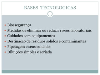 BASES TECNOLOGICAS
 Biossegurança
 Medidas de eliminar ou reduzir riscos laboratoriais
 Cuidados com equipamentos
 Destinação de resíduos sólidos e contaminantes
 Pipetagem e seus cuidados
 Diluições simples e seriada
 