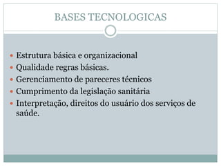 BASES TECNOLOGICAS
 Estrutura básica e organizacional
 Qualidade regras básicas.
 Gerenciamento de pareceres técnicos
 Cumprimento da legislação sanitária
 Interpretação, direitos do usuário dos serviços de
saúde.
 