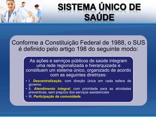 Conforme a Constituição Federal de 1988, o SUS
é definido pelo artigo 198 do seguinte modo:
As ações e serviços públicos de saúde integram
uma rede regionalizada e hierarquizada e
constituem um sistema único, organizado de acordo
com as seguintes diretrizes:
• I. Descentralização, com direção única em cada esfera de
governo
• II. Atendimento integral, com prioridade para as atividades
preventivas, sem prejuízo dos serviços assistenciais
• III. Participação da comunidade.
 