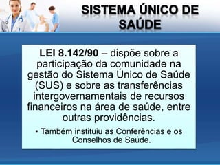LEI 8.142/90 – dispõe sobre a
participação da comunidade na
gestão do Sistema Único de Saúde
(SUS) e sobre as transferências
intergovernamentais de recursos
financeiros na área de saúde, entre
outras providências.
• Também instituiu as Conferências e os
Conselhos de Saúde.
 